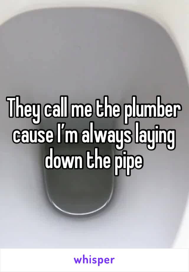 They call me the plumber cause I’m always laying down the pipe