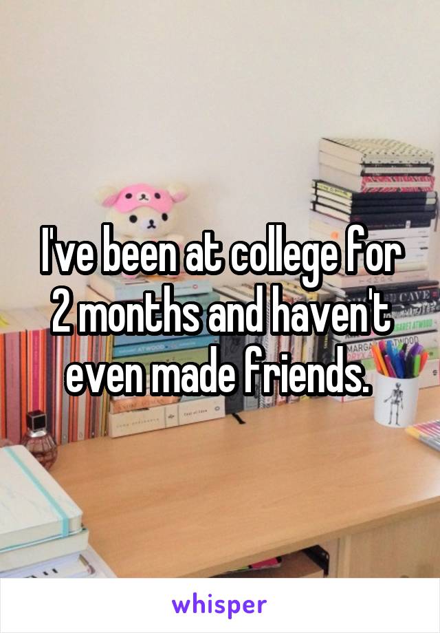 I've been at college for 2 months and haven't even made friends. 