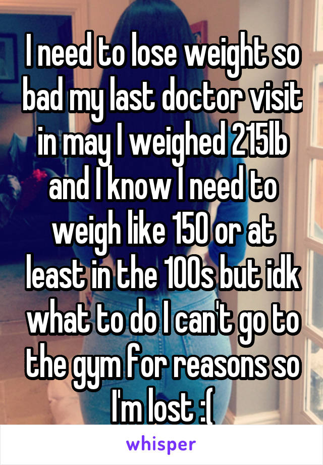 I need to lose weight so bad my last doctor visit in may I weighed 215lb and I know I need to weigh like 150 or at least in the 100s but idk what to do I can't go to the gym for reasons so I'm lost :(