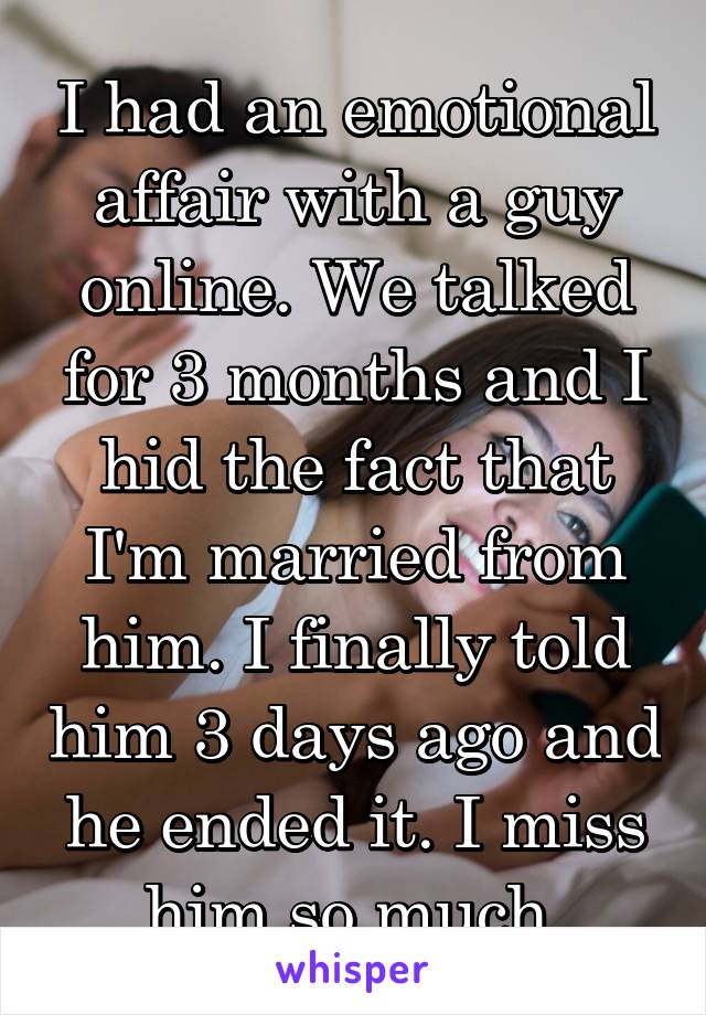 I had an emotional affair with a guy online. We talked for 3 months and I hid the fact that I'm married from him. I finally told him 3 days ago and he ended it. I miss him so much.