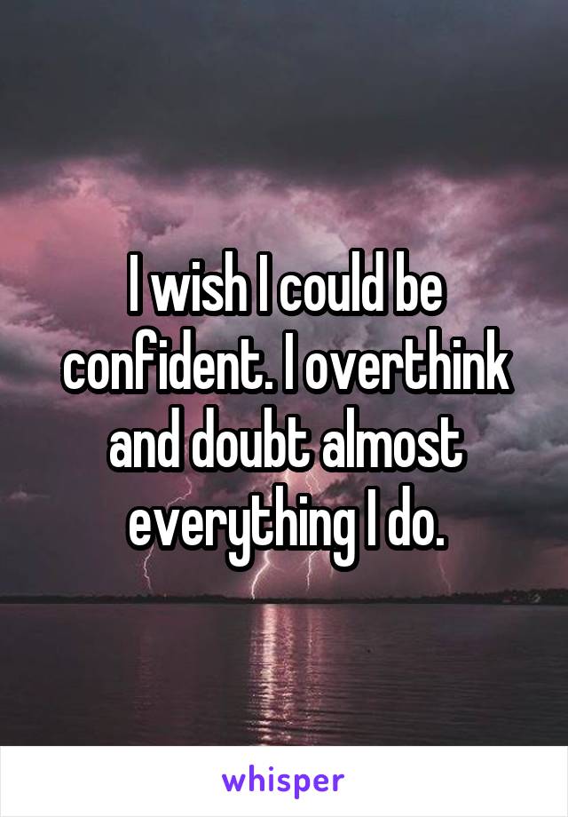 I wish I could be confident. I overthink and doubt almost everything I do.