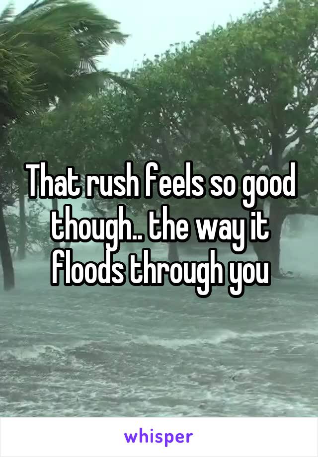 That rush feels so good though.. the way it floods through you