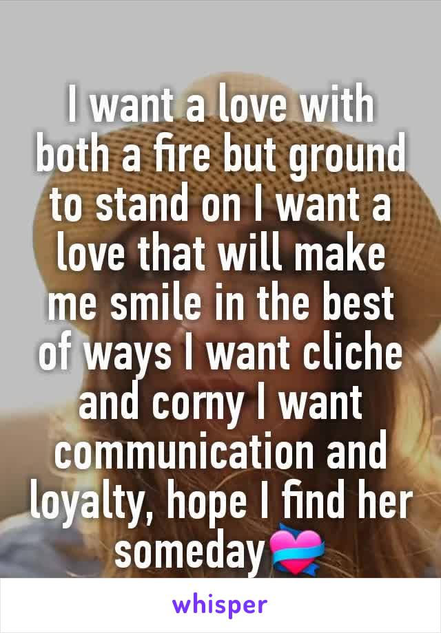 I want a love with both a fire but ground to stand on I want a love that will make me smile in the best of ways I want cliche and corny I want communication and loyalty, hope I find her someday💝