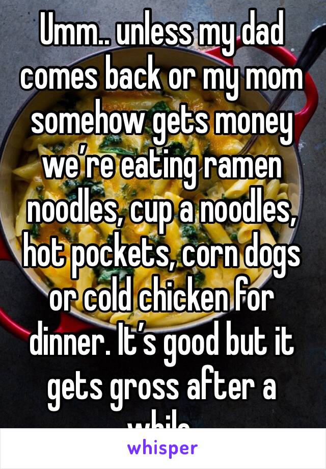Umm.. unless my dad comes back or my mom somehow gets money we’re eating ramen noodles, cup a noodles, hot pockets, corn dogs or cold chicken for dinner. It’s good but it gets gross after a while.
