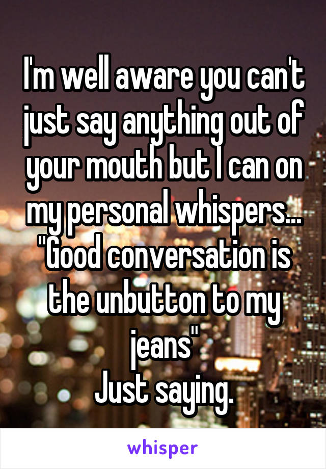 I'm well aware you can't just say anything out of your mouth but I can on my personal whispers...
"Good conversation is the unbutton to my jeans"
Just saying.