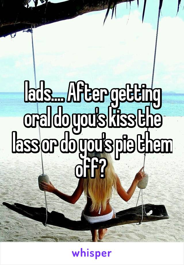 lads.... After getting oral do you's kiss the lass or do you's pie them off? 
