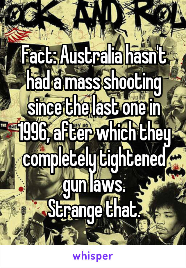 Fact: Australia hasn't had a mass shooting since the last one in 1996, after which they completely tightened gun laws.
Strange that.