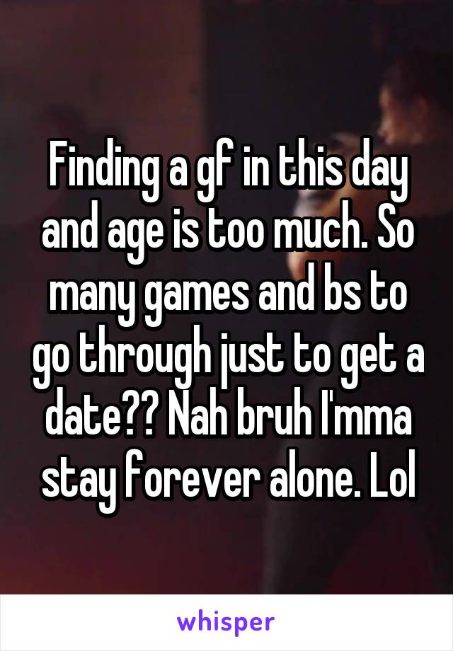 Finding a gf in this day and age is too much. So many games and bs to go through just to get a date?? Nah bruh I'mma stay forever alone. Lol