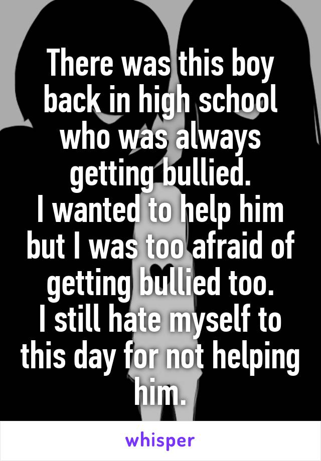 There was this boy back in high school who was always getting bullied.
I wanted to help him but I was too afraid of getting bullied too.
I still hate myself to this day for not helping him.