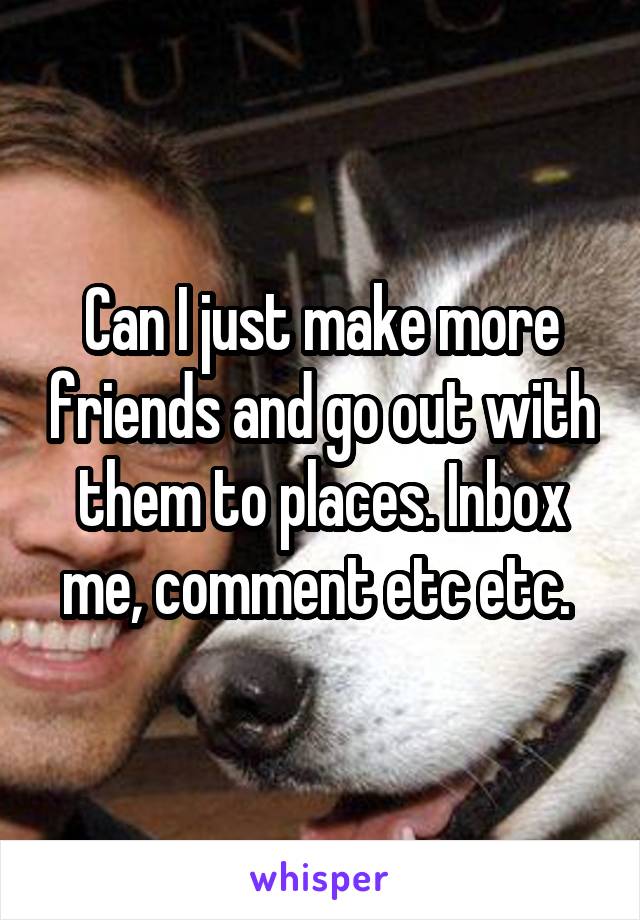 Can I just make more friends and go out with them to places. Inbox me, comment etc etc. 
