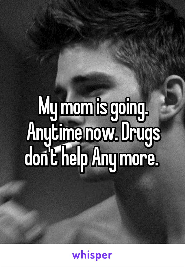 My mom is going. Anytime now. Drugs don't help Any more. 