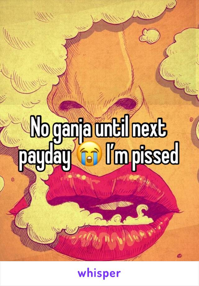 No ganja until next payday 😭 I’m pissed