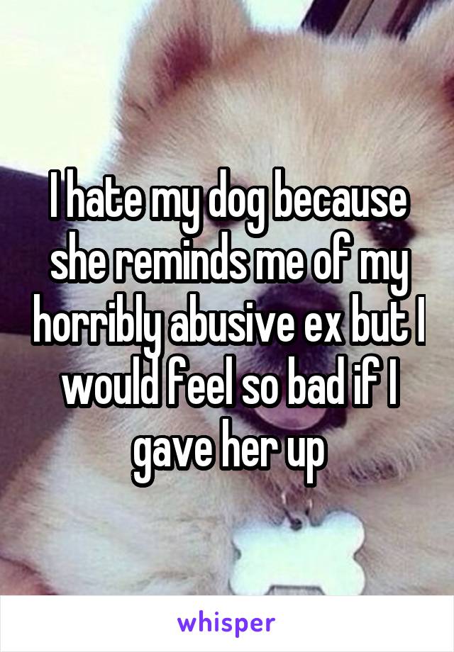 I hate my dog because she reminds me of my horribly abusive ex but I would feel so bad if I gave her up