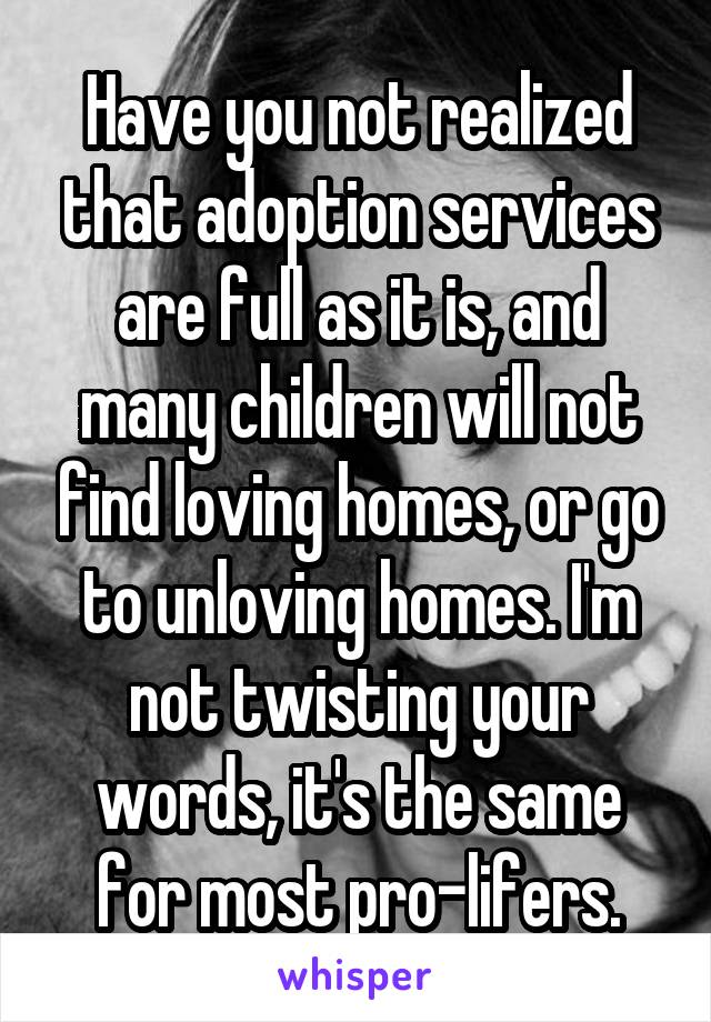 Have you not realized that adoption services are full as it is, and many children will not find loving homes, or go to unloving homes. I'm not twisting your words, it's the same for most pro-lifers.