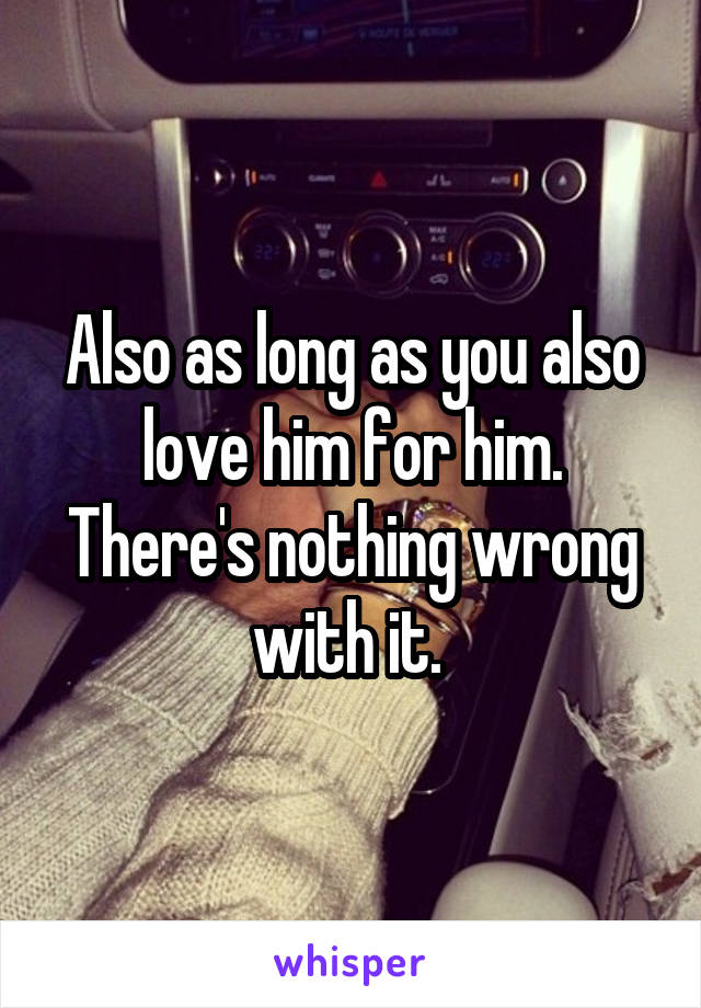 Also as long as you also love him for him. There's nothing wrong with it. 