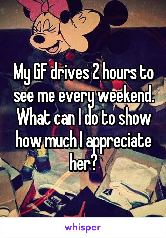 My GF drives 2 hours to see me every weekend. What can I do to show how much I appreciate her?