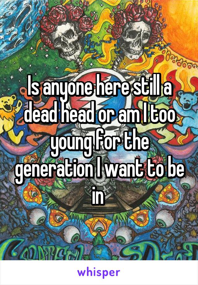 Is anyone here still a dead head or am I too young for the generation I want to be in 