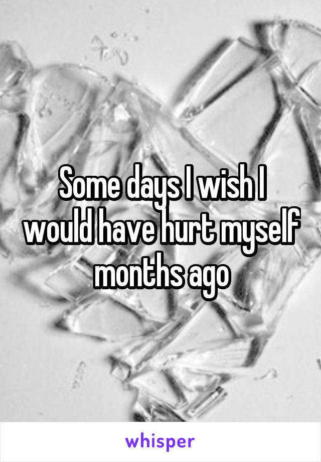 Some days I wish I would have hurt myself months ago