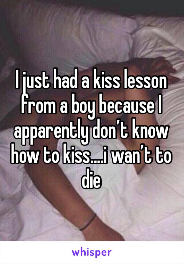 I just had a kiss lesson from a boy because I apparently don’t know how to kiss....i wan’t to die