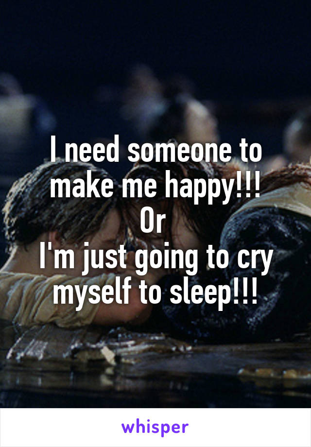 I need someone to make me happy!!!
Or 
I'm just going to cry myself to sleep!!!