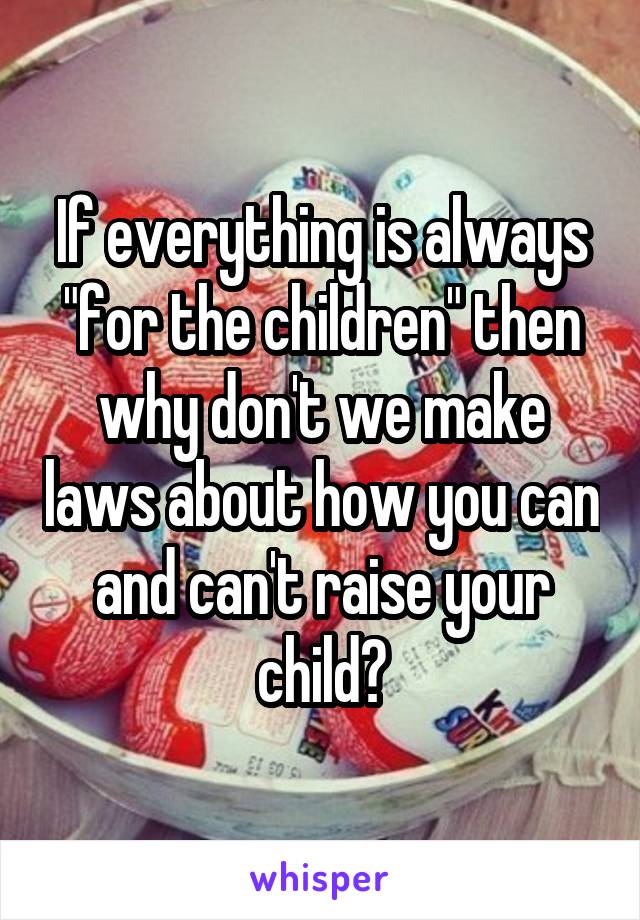 If everything is always "for the children" then why don't we make laws about how you can and can't raise your child?