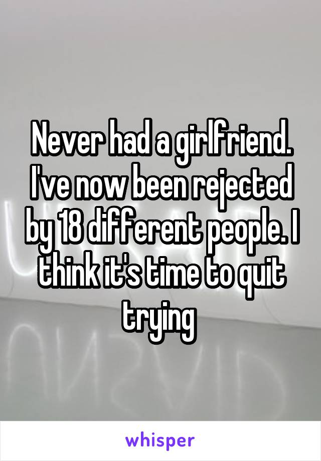 Never had a girlfriend. I've now been rejected by 18 different people. I think it's time to quit trying 