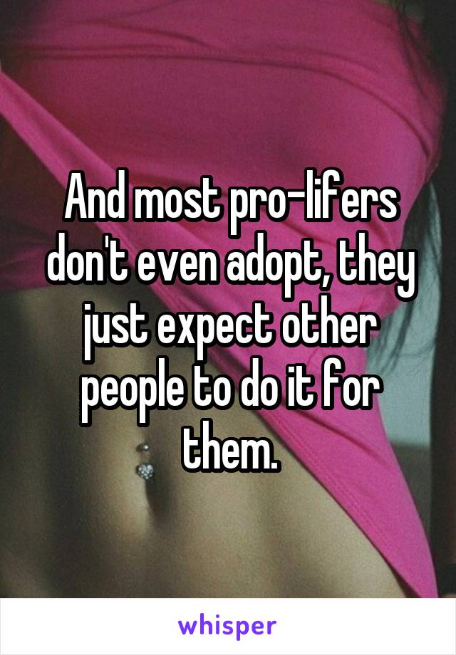 And most pro-lifers don't even adopt, they just expect other people to do it for them.