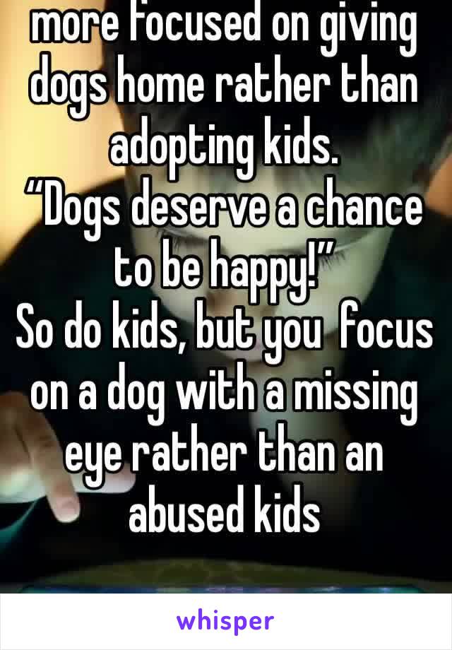 I hate how people are more focused on giving dogs home rather than adopting kids.
“Dogs deserve a chance to be happy!”
So do kids, but you  focus on a dog with a missing eye rather than an abused kids