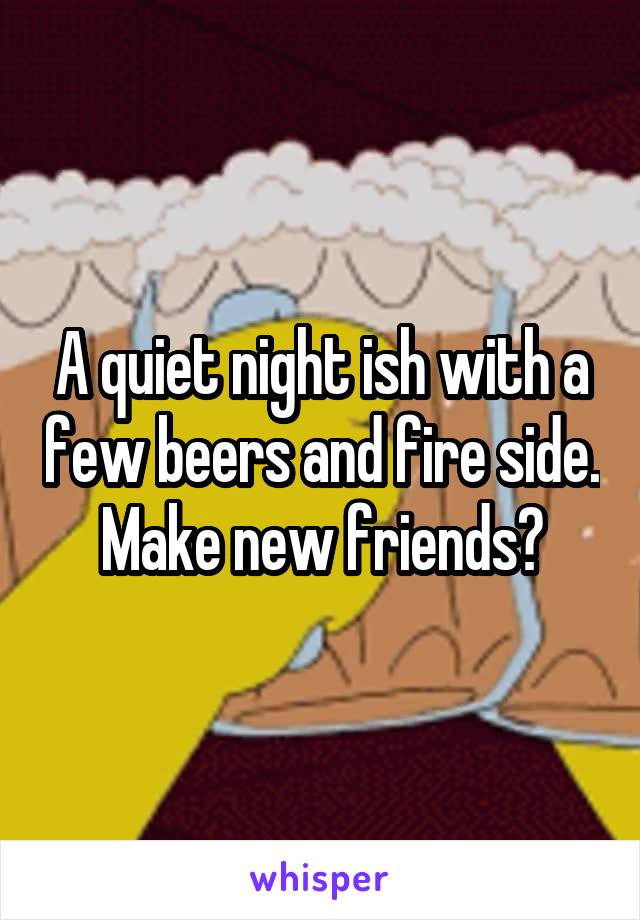 A quiet night ish with a few beers and fire side. Make new friends?