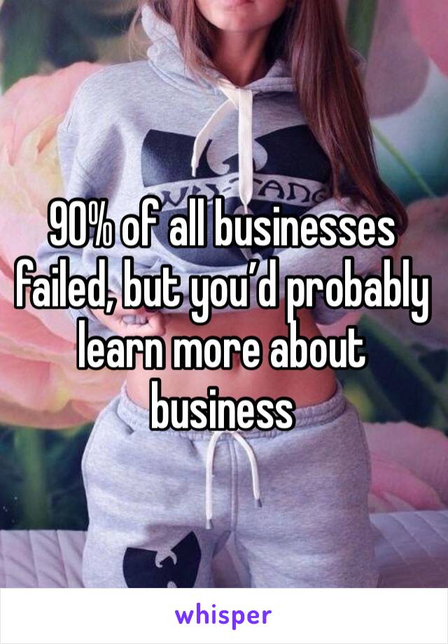 90% of all businesses failed, but you’d probably learn more about business 