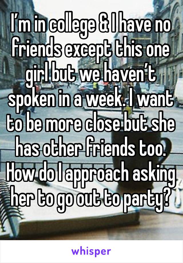 I’m in college & I have no friends except this one girl but we haven’t spoken in a week. I want to be more close but she has other friends too. How do I approach asking her to go out to party? 