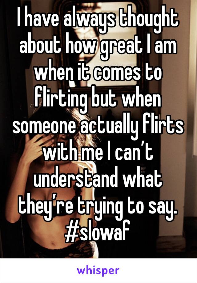 I have always thought about how great I am when it comes to flirting but when someone actually flirts with me I can’t understand what they’re trying to say. #slowaf