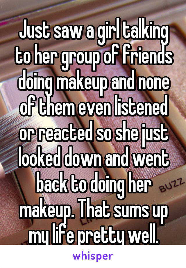 Just saw a girl talking to her group of friends doing makeup and none of them even listened or reacted so she just looked down and went back to doing her makeup. That sums up my life pretty well.