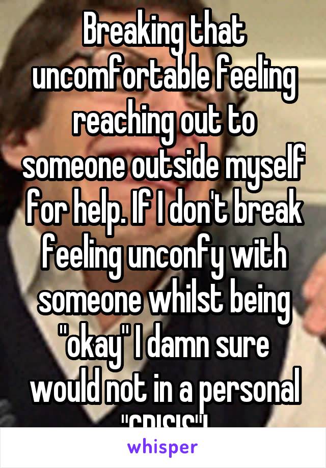 Breaking that uncomfortable feeling reaching out to someone outside myself for help. If I don't break feeling unconfy with someone whilst being "okay" I damn sure would not in a personal "CRISIS"!