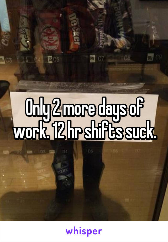 Only 2 more days of work. 12 hr shifts suck.