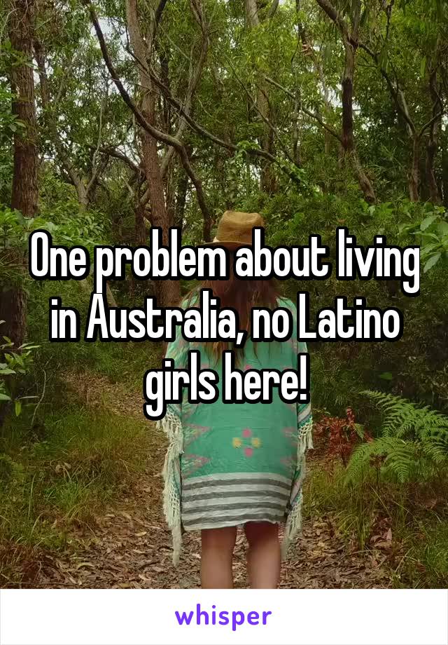 One problem about living in Australia, no Latino girls here!
