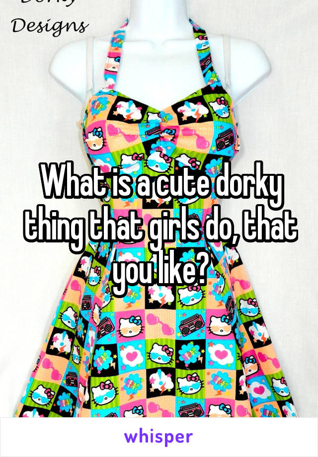 What is a cute dorky thing that girls do, that you like?