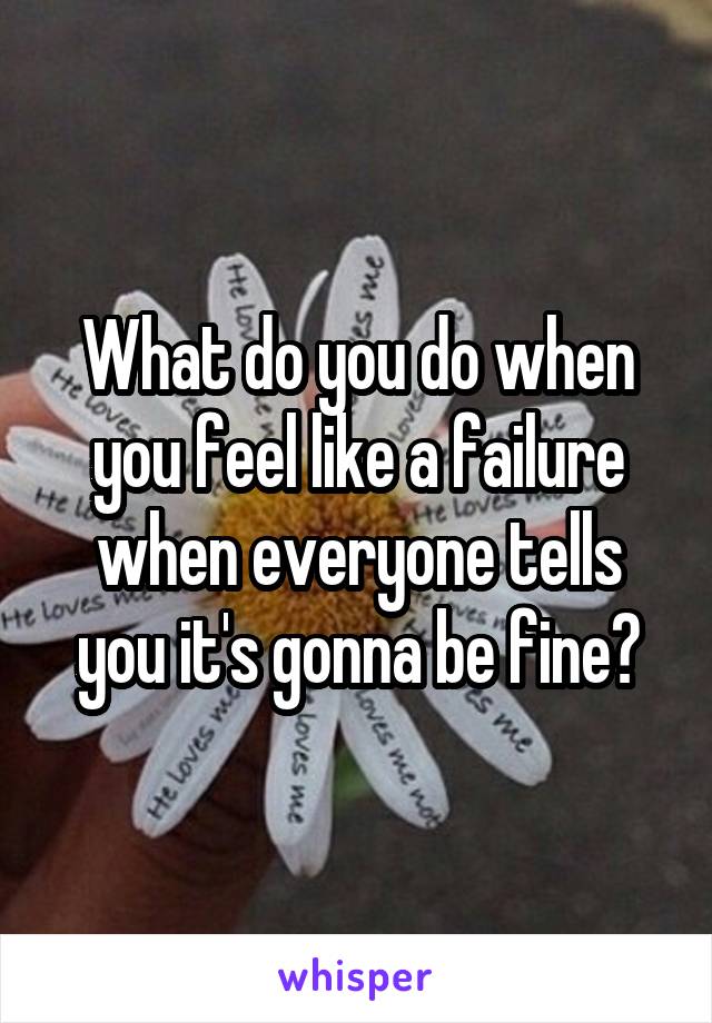 What do you do when you feel like a failure when everyone tells you it's gonna be fine?