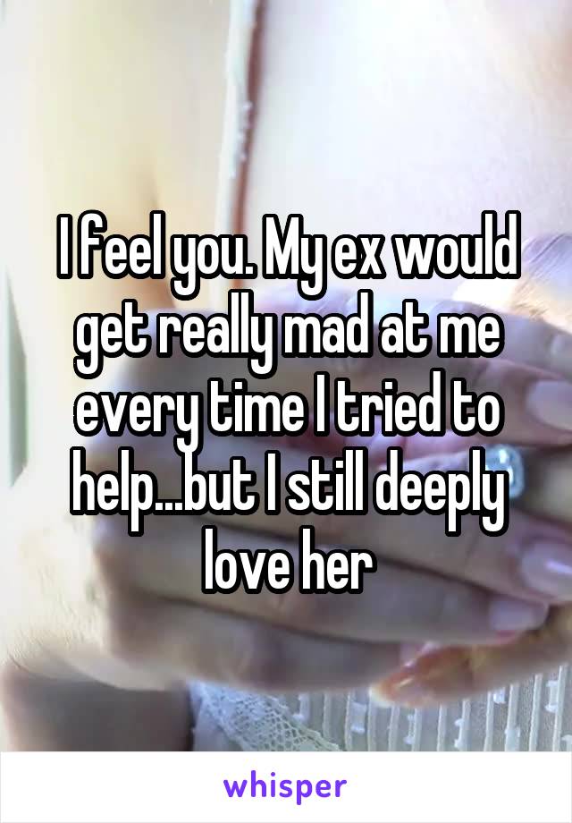 I feel you. My ex would get really mad at me every time I tried to help...but I still deeply love her