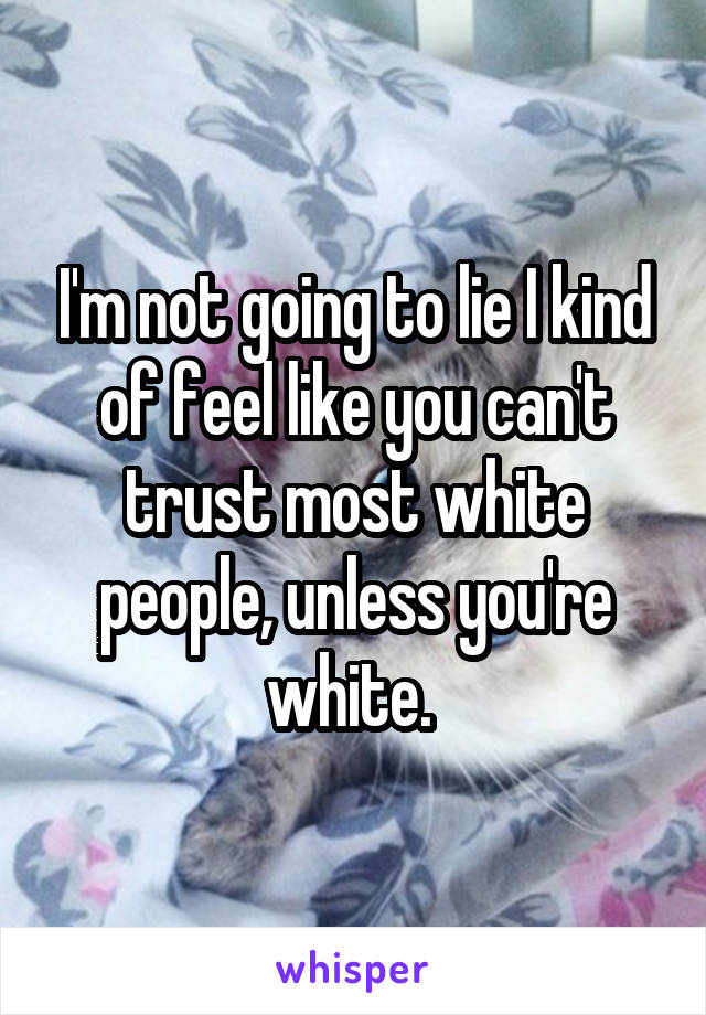 I'm not going to lie I kind of feel like you can't trust most white people, unless you're white. 