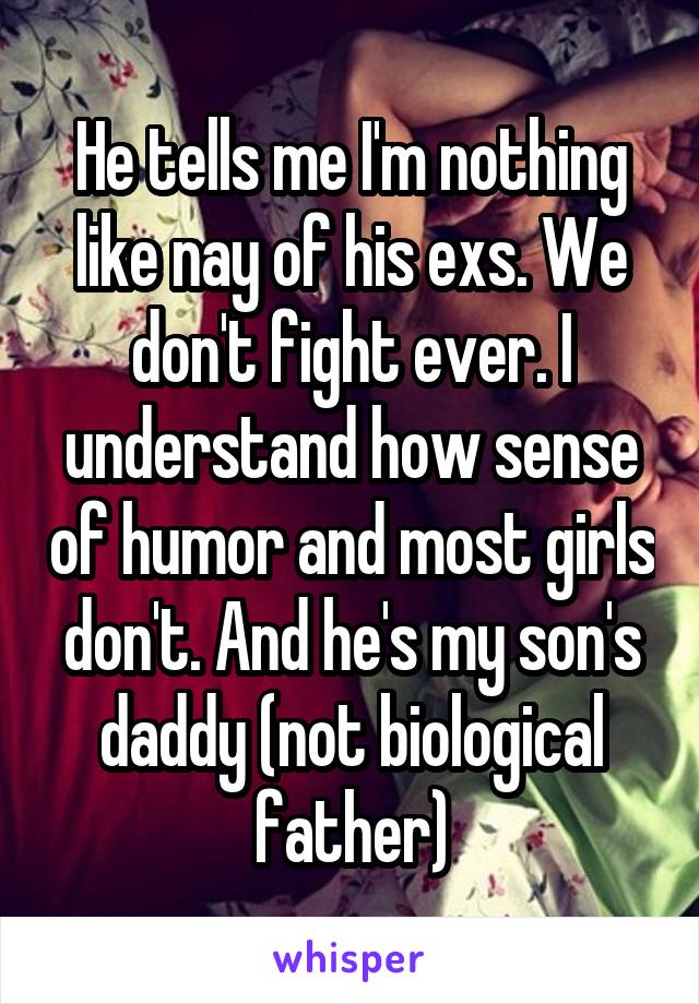 He tells me I'm nothing like nay of his exs. We don't fight ever. I understand how sense of humor and most girls don't. And he's my son's daddy (not biological father)
