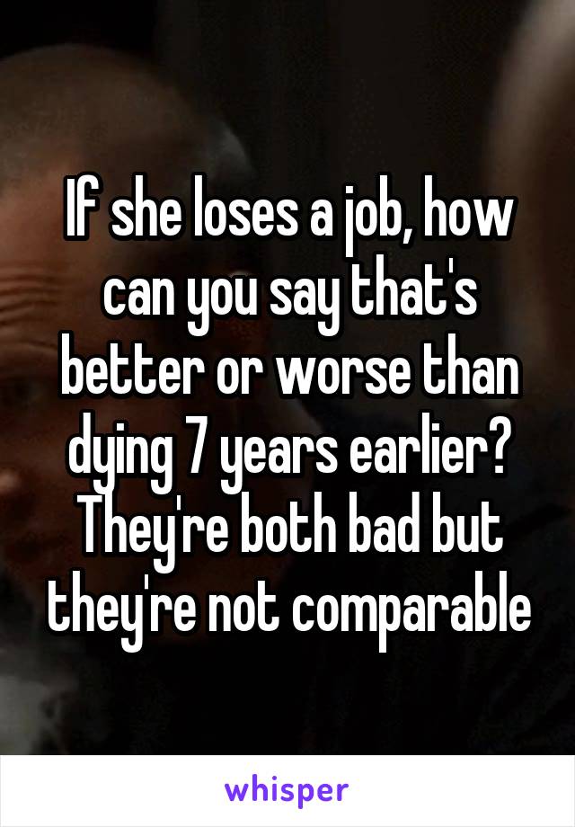 If she loses a job, how can you say that's better or worse than dying 7 years earlier? They're both bad but they're not comparable