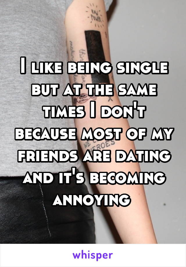 I like being single but at the same times I don't because most of my friends are dating and it's becoming annoying 