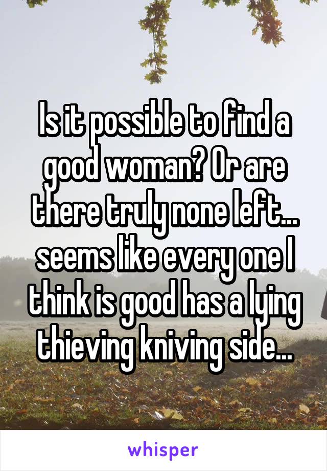 Is it possible to find a good woman? Or are there truly none left... seems like every one I think is good has a lying thieving kniving side...