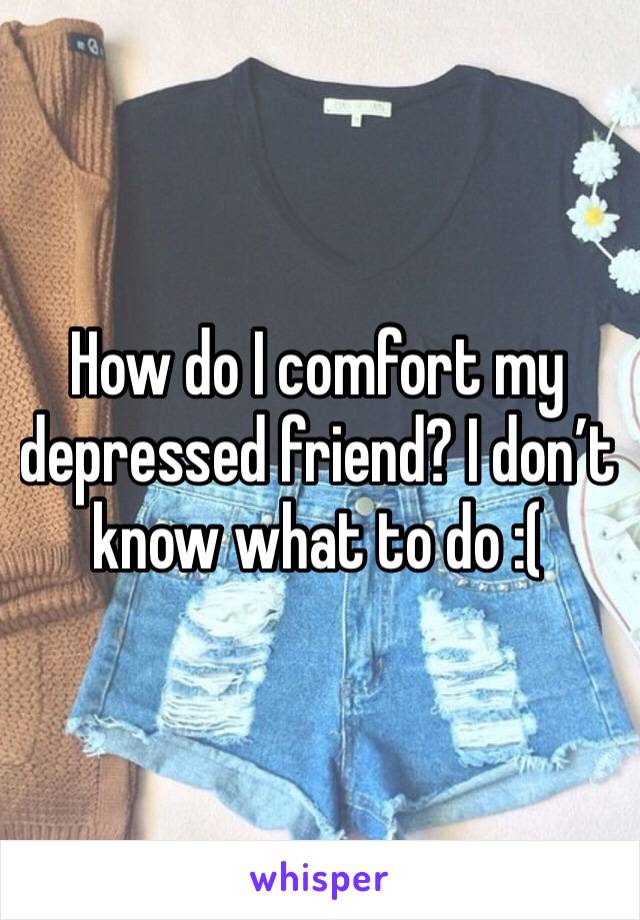 How do I comfort my depressed friend? I don’t know what to do :(