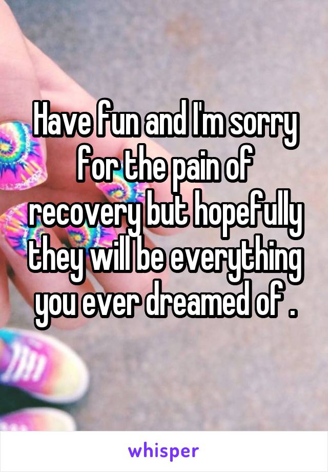 Have fun and I'm sorry for the pain of recovery but hopefully they will be everything you ever dreamed of .

