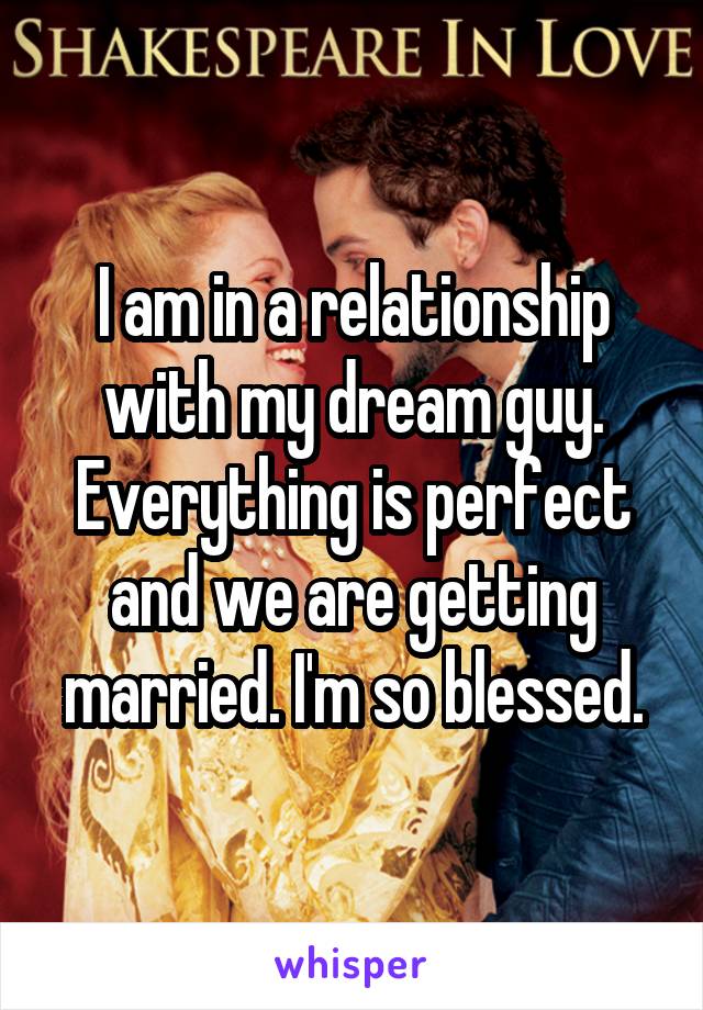 I am in a relationship with my dream guy. Everything is perfect and we are getting married. I'm so blessed.