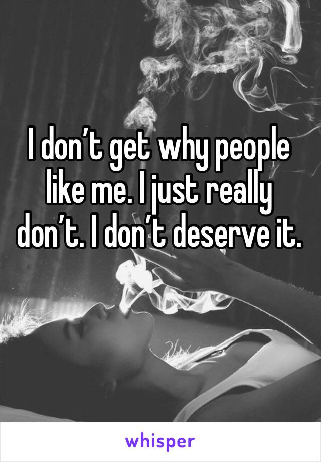 I don’t get why people like me. I just really don’t. I don’t deserve it.