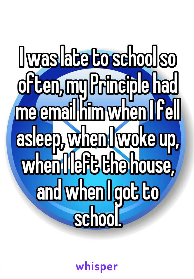 I was late to school so often, my Principle had me email him when I fell asleep, when I woke up, when I left the house, and when I got to school.