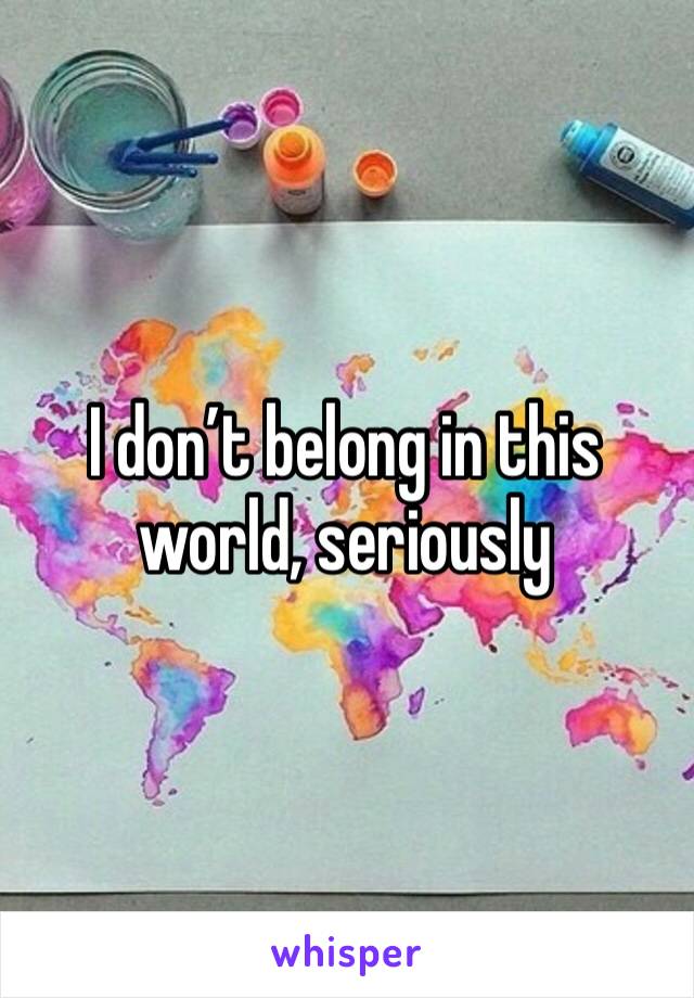 I don’t belong in this world, seriously